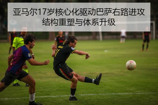 亚马尔17岁核心化驱动巴萨右路进攻结构重塑与体系升级