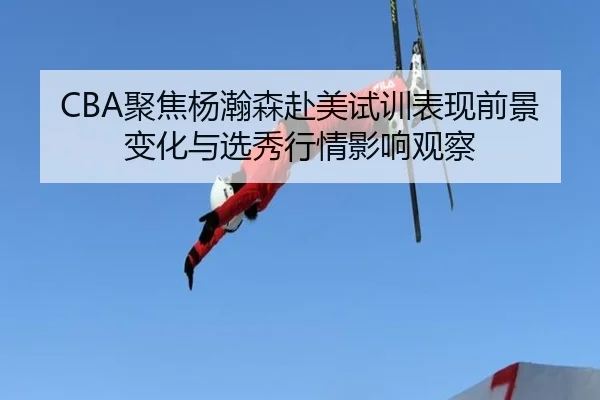 CBA聚焦杨瀚森赴美试训表现前景变化与选秀行情影响观察 - kaiyun